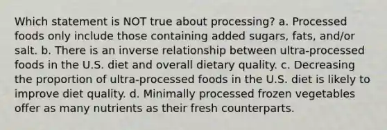 Which statement is NOT true about processing? a. Processed foods only include those containing added sugars, fats, and/or salt. b. There is an inverse relationship between ultra-processed foods in the U.S. diet and overall dietary quality. c. Decreasing the proportion of ultra-processed foods in the U.S. diet is likely to improve diet quality. d. Minimally processed frozen vegetables offer as many nutrients as their fresh counterparts.