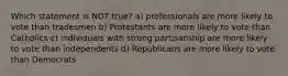 Which statement is NOT true? a) professionals are more likely to vote than tradesmen b) Protestants are more likely to vote than Catholics c) individuals with strong partisanship are more likely to vote than independents d) Republicans are more likely to vote than Democrats