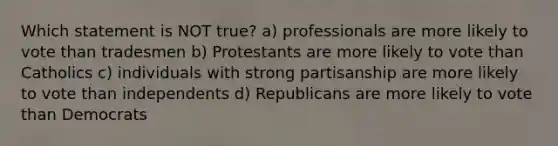 Which statement is NOT true? a) professionals are more likely to vote than tradesmen b) Protestants are more likely to vote than Catholics c) individuals with strong partisanship are more likely to vote than independents d) Republicans are more likely to vote than Democrats