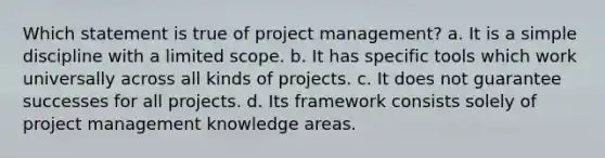 Which statement is true of project management? a. It is a simple discipline with a limited scope. b. It has specific tools which work universally across all kinds of projects. c. It does not guarantee successes for all projects. d. Its framework consists solely of project management knowledge areas.