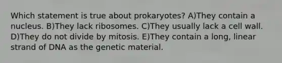 Which statement is true about prokaryotes? A)They contain a nucleus. B)They lack ribosomes. C)They usually lack a cell wall. D)They do not divide by mitosis. E)They contain a long, linear strand of DNA as the genetic material.