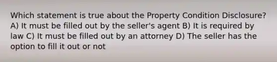 Which statement is true about the Property Condition Disclosure? A) It must be filled out by the seller's agent B) It is required by law C) It must be filled out by an attorney D) The seller has the option to fill it out or not