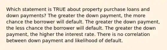 Which statement is TRUE about property purchase loans and down payments? The greater the down payment, the more chance the borrower will default. The greater the down payment, the less chance the borrower will default. The greater the down payment, the higher the interest rate. There is no correlation between down payment and likelihood of default.