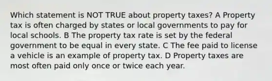 Which statement is NOT TRUE about property taxes? A Property tax is often charged by states or local governments to pay for local schools. B The property tax rate is set by the federal government to be equal in every state. C The fee paid to license a vehicle is an example of property tax. D Property taxes are most often paid only once or twice each year.