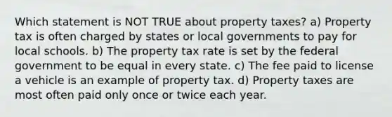 Which statement is NOT TRUE about property taxes? a) Property tax is often charged by states or local governments to pay for local schools. b) The property tax rate is set by the federal government to be equal in every state. c) The fee paid to license a vehicle is an example of property tax. d) Property taxes are most often paid only once or twice each year.