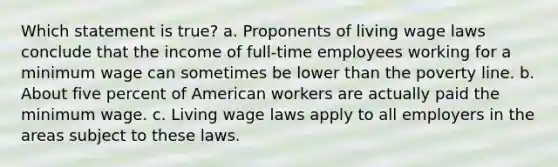 Which statement is true? a. Proponents of living wage laws conclude that the income of full-time employees working for a minimum wage can sometimes be lower than the poverty line. b. About five percent of American workers are actually paid the minimum wage. c. Living wage laws apply to all employers in the areas subject to these laws.