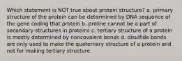 Which statement is NOT true about protein structure? a. primary structure of the protein can be determined by DNA sequence of the gene coding that protein b. proline cannot be a part of secondary structures in proteins c. tertiary structure of a protein is mostly determined by noncovalent bonds d. disulfide bonds are only used to make the quaternary structure of a protein and not for making tertiary structure