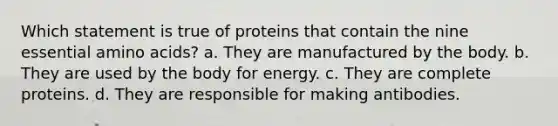 Which statement is true of proteins that contain the nine essential amino acids? a. They are manufactured by the body. b. They are used by the body for energy. c. They are complete proteins. d. They are responsible for making antibodies.