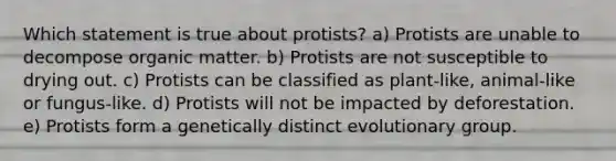 Which statement is true about protists? a) Protists are unable to decompose organic matter. b) Protists are not susceptible to drying out. c) Protists can be classified as plant-like, animal-like or fungus-like. d) Protists will not be impacted by deforestation. e) Protists form a genetically distinct evolutionary group.