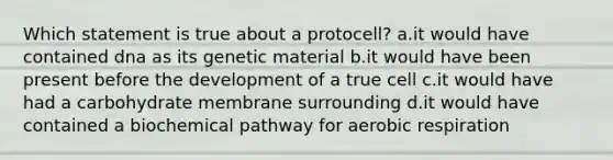 Which statement is true about a protocell? a.it would have contained dna as its genetic material b.it would have been present before the development of a true cell c.it would have had a carbohydrate membrane surrounding d.it would have contained a biochemical pathway for <a href='https://www.questionai.com/knowledge/kyxGdbadrV-aerobic-respiration' class='anchor-knowledge'>aerobic respiration</a>