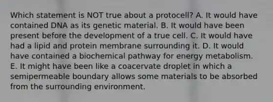 Which statement is NOT true about a protocell? A. It would have contained DNA as its genetic material. B. It would have been present before the development of a true cell. C. It would have had a lipid and protein membrane surrounding it. D. It would have contained a biochemical pathway for energy metabolism. E. It might have been like a coacervate droplet in which a semipermeable boundary allows some materials to be absorbed from the surrounding environment.