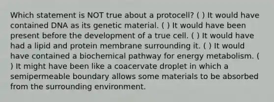 Which statement is NOT true about a protocell? ( ) It would have contained DNA as its genetic material. ( ) It would have been present before the development of a true cell. ( ) It would have had a lipid and protein membrane surrounding it. ( ) It would have contained a biochemical pathway for energy metabolism. ( ) It might have been like a coacervate droplet in which a semipermeable boundary allows some materials to be absorbed from the surrounding environment.