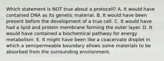 Which statement is NOT true about a protocell? A. It would have contained DNA as its genetic material. B. It would have been present before the development of a true cell. C. It would have had a lipid and protein membrane forming the outer layer. D. It would have contained a biochemical pathway for energy metabolism. E. It might have been like a coacervate droplet in which a semipermeable boundary allows some materials to be absorbed from the surrounding environment.