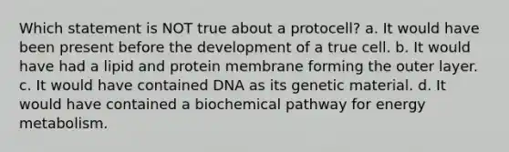 Which statement is NOT true about a protocell? a. It would have been present before the development of a true cell. b. It would have had a lipid and protein membrane forming the outer layer. c. It would have contained DNA as its genetic material. d. It would have contained a biochemical pathway for energy metabolism.