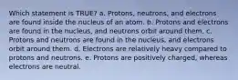 Which statement is TRUE? a. Protons, neutrons, and electrons are found inside the nucleus of an atom. b. Protons and electrons are found in the nucleus, and neutrons orbit around them. c. Protons and neutrons are found in the nucleus, and electrons orbit around them. d. Electrons are relatively heavy compared to protons and neutrons. e. Protons are positively charged, whereas electrons are neutral.