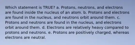 Which statement is TRUE? a. Protons, neutrons, and electrons are found inside the nucleus of an atom. b. Protons and electrons are found in the nucleus, and neutrons orbit around them. c. Protons and neutrons are found in the nucleus, and electrons orbit around them. d. Electrons are relatively heavy compared to protons and neutrons. e. Protons are positively charged, whereas electrons are neutral.