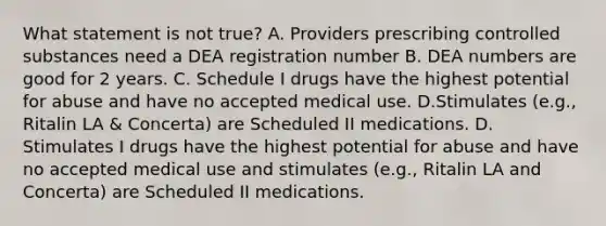 What statement is not true? A. Providers prescribing controlled substances need a DEA registration number B. DEA numbers are good for 2 years. C. Schedule I drugs have the highest potential for abuse and have no accepted medical use. D.Stimulates (e.g., Ritalin LA & Concerta) are Scheduled II medications. D. Stimulates I drugs have the highest potential for abuse and have no accepted medical use and stimulates (e.g., Ritalin LA and Concerta) are Scheduled II medications.