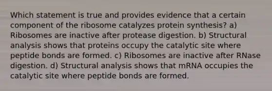 Which statement is true and provides evidence that a certain component of the ribosome catalyzes <a href='https://www.questionai.com/knowledge/kVyphSdCnD-protein-synthesis' class='anchor-knowledge'>protein synthesis</a>? a) Ribosomes are inactive after protease digestion. b) Structural analysis shows that proteins occupy the catalytic site where peptide bonds are formed. c) Ribosomes are inactive after RNase digestion. d) Structural analysis shows that mRNA occupies the catalytic site where peptide bonds are formed.