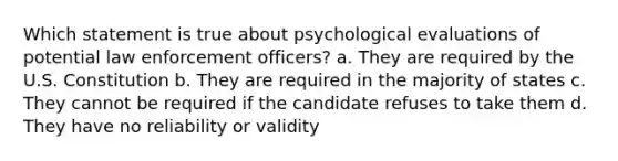 Which statement is true about psychological evaluations of potential law enforcement officers? a. They are required by the U.S. Constitution b. They are required in the majority of states c. They cannot be required if the candidate refuses to take them d. They have no reliability or validity