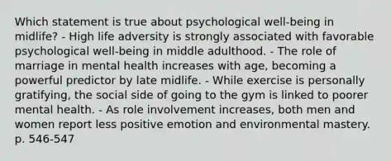 Which statement is true about psychological well-being in midlife? - High life adversity is strongly associated with favorable psychological well-being in middle adulthood. - The role of marriage in mental health increases with age, becoming a powerful predictor by late midlife. - While exercise is personally gratifying, the social side of going to the gym is linked to poorer mental health. - As role involvement increases, both men and women report less positive emotion and environmental mastery. p. 546-547