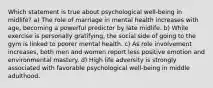 Which statement is true about psychological well-being in midlife? a) The role of marriage in mental health increases with age, becoming a powerful predictor by late midlife. b) While exercise is personally gratifying, the social side of going to the gym is linked to poorer mental health. c) As role involvement increases, both men and women report less positive emotion and environmental mastery. d) High life adversity is strongly associated with favorable psychological well-being in middle adulthood.