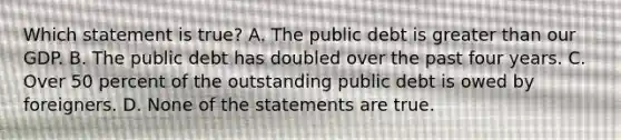 Which statement is true? A. The public debt is greater than our GDP. B. The public debt has doubled over the past four years. C. Over 50 percent of the outstanding public debt is owed by foreigners. D. None of the statements are true.