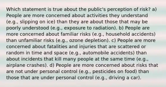 Which statement is true about the public's perception of risk? a) People are more concerned about activities they understand (e.g., slipping on ice) than they are about those that may be poorly understood (e.g., exposure to radiation). b) People are more concerned about familiar risks (e.g., household accidents) than unfamiliar risks (e.g., ozone depletion). c) People are more concerned about fatalities and injuries that are scattered or random in time and space (e.g., automobile accidents) than about incidents that kill many people at the same time (e.g., airplane crashes). d) People are more concerned about risks that are not under personal control (e.g., pesticides on food) than those that are under personal control (e.g., driving a car).