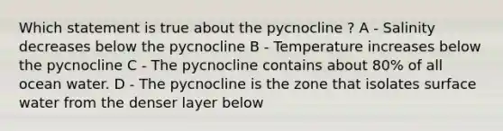 Which statement is true about the pycnocline ? A - Salinity decreases below the pycnocline B - Temperature increases below the pycnocline C - The pycnocline contains about 80% of all ocean water. D - The pycnocline is the zone that isolates surface water from the denser layer below