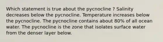 Which statement is true about the pycnocline ? Salinity decreases below the pycnocline. Temperature increases below the pycnocline. The pycnocline contains about 80% of all ocean water. The pycnocline is the zone that isolates surface water from the denser layer below.