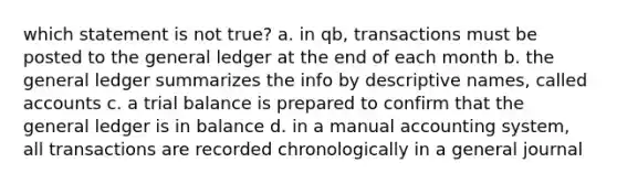 which statement is not true? a. in qb, transactions must be posted to the general ledger at the end of each month b. the general ledger summarizes the info by descriptive names, called accounts c. a trial balance is prepared to confirm that the general ledger is in balance d. in a manual accounting system, all transactions are recorded chronologically in a general journal