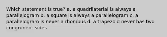 Which statement is true? a. a quadrilaterial is always a parallelogram b. a square is always a parallelogram c. a parallelogram is never a rhombus d. a trapezoid never has two congrunent sides