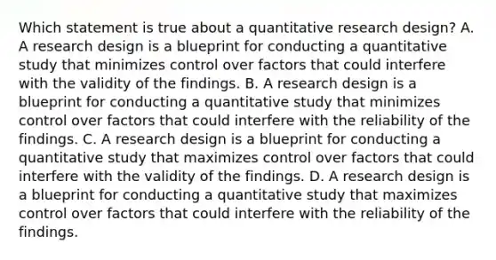 Which statement is true about a quantitative research design? A. A research design is a blueprint for conducting a quantitative study that minimizes control over factors that could interfere with the validity of the findings. B. A research design is a blueprint for conducting a quantitative study that minimizes control over factors that could interfere with the reliability of the findings. C. A research design is a blueprint for conducting a quantitative study that maximizes control over factors that could interfere with the validity of the findings. D. A research design is a blueprint for conducting a quantitative study that maximizes control over factors that could interfere with the reliability of the findings.