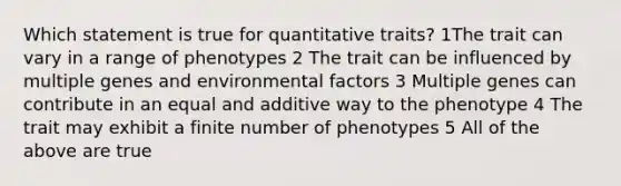 Which statement is true for quantitative traits? 1The trait can vary in a range of phenotypes 2 The trait can be influenced by multiple genes and environmental factors 3 Multiple genes can contribute in an equal and additive way to the phenotype 4 The trait may exhibit a finite number of phenotypes 5 All of the above are true