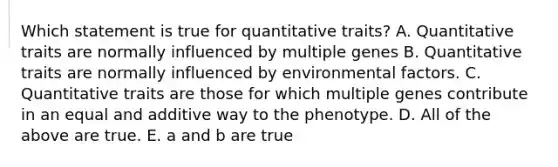 Which statement is true for quantitative traits? A. Quantitative traits are normally influenced by multiple genes B. Quantitative traits are normally influenced by environmental factors. C. Quantitative traits are those for which multiple genes contribute in an equal and additive way to the phenotype. D. All of the above are true. E. a and b are true