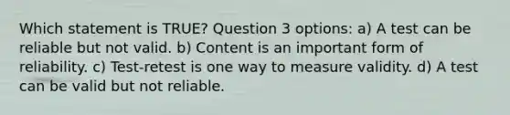 Which statement is TRUE? Question 3 options: a) A test can be reliable but not valid. b) Content is an important form of reliability. c) Test-retest is one way to measure validity. d) A test can be valid but not reliable.