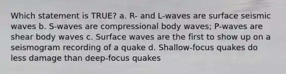 Which statement is TRUE? a. R- and L-waves are surface seismic waves b. S-waves are compressional body waves; P-waves are shear body waves c. Surface waves are the first to show up on a seismogram recording of a quake d. Shallow-focus quakes do less damage than deep-focus quakes