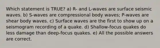 Which statement is TRUE? a) R- and L-waves are surface seismic waves. b) S-waves are compressional body waves; P-waves are shear body waves. c) Surface waves are the first to show up on a seismogram recording of a quake. d) Shallow-focus quakes do less damage than deep-focus quakes. e) All the possible answers are correct.