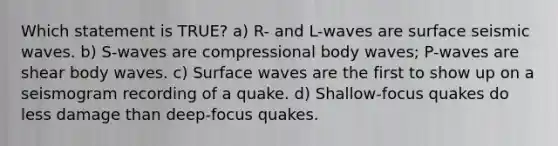 Which statement is TRUE? a) R- and L-waves are surface seismic waves. b) S-waves are compressional body waves; P-waves are shear body waves. c) Surface waves are the first to show up on a seismogram recording of a quake. d) Shallow-focus quakes do less damage than deep-focus quakes.