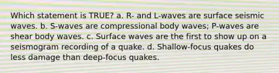 Which statement is TRUE? a. R- and L-waves are surface seismic waves. b. S-waves are compressional body waves; P-waves are shear body waves. c. Surface waves are the first to show up on a seismogram recording of a quake. d. Shallow-focus quakes do less damage than deep-focus quakes.