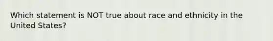 Which statement is NOT true about race and ethnicity in the United States?