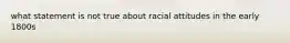 what statement is not true about racial attitudes in the early 1800s