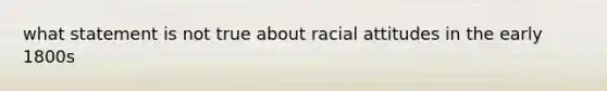 what statement is not true about racial attitudes in the early 1800s