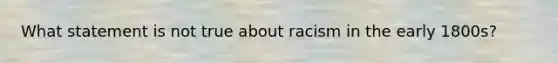 What statement is not true about racism in the early 1800s?