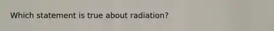 Which statement is true about radiation?