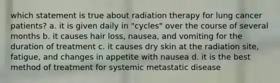 which statement is true about radiation therapy for lung cancer patients? a. it is given daily in "cycles" over the course of several months b. it causes hair loss, nausea, and vomiting for the duration of treatment c. it causes dry skin at the radiation site, fatigue, and changes in appetite with nausea d. it is the best method of treatment for systemic metastatic disease