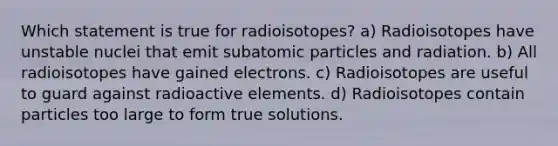 Which statement is true for radioisotopes? a) Radioisotopes have unstable nuclei that emit subatomic particles and radiation. b) All radioisotopes have gained electrons. c) Radioisotopes are useful to guard against radioactive elements. d) Radioisotopes contain particles too large to form true solutions.