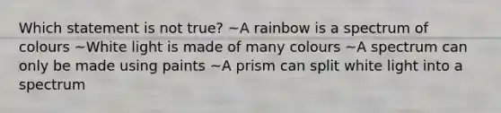 Which statement is not true? ~A rainbow is a spectrum of colours ~White light is made of many colours ~A spectrum can only be made using paints ~A prism can split white light into a spectrum