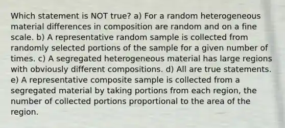 Which statement is NOT true? a) For a random heterogeneous material differences in composition are random and on a fine scale. b) A representative random sample is collected from randomly selected portions of the sample for a given number of times. c) A segregated heterogeneous material has large regions with obviously different compositions. d) All are true statements. e) A representative composite sample is collected from a segregated material by taking portions from each region, the number of collected portions proportional to the area of the region.