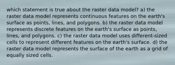 which statement is true about the raster data model? a) the raster data model represents continuous features on the earth's surface as points, lines, and polygons. b) the raster data model represents discrete features on the earth's surface as points, lines, and polygons. c) the raster data model uses different-sized cells to represent different features on the earth's surface. d) the raster data model represents the surface of the earth as a grid of equally sized cells.