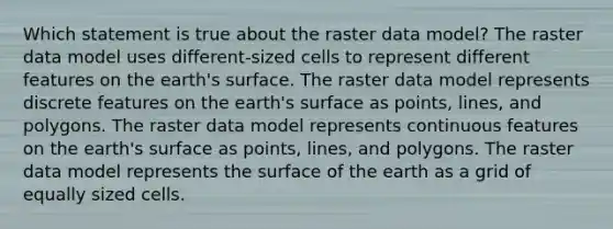 Which statement is true about the raster data model? The raster data model uses different-sized cells to represent different features on the earth's surface. The raster data model represents discrete features on the earth's surface as points, lines, and polygons. The raster data model represents continuous features on the earth's surface as points, lines, and polygons. The raster data model represents the surface of the earth as a grid of equally sized cells.